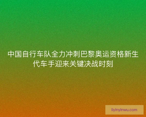 中国自行车队全力冲刺巴黎奥运资格新生代车手迎来关键决战时刻