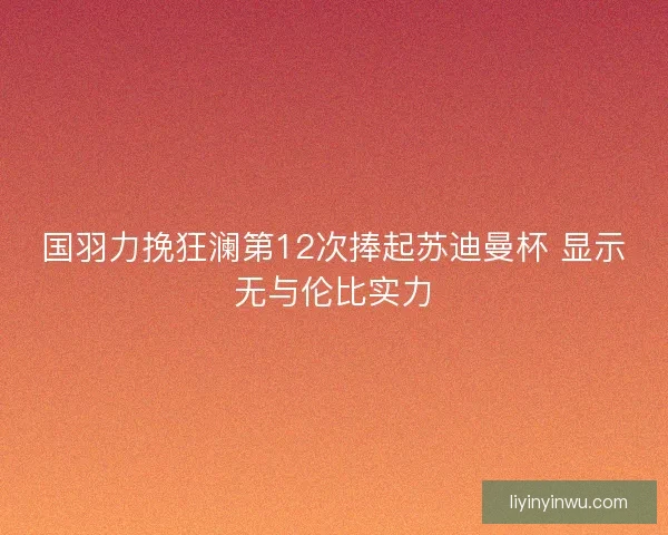 国羽力挽狂澜第12次捧起苏迪曼杯 显示无与伦比实力