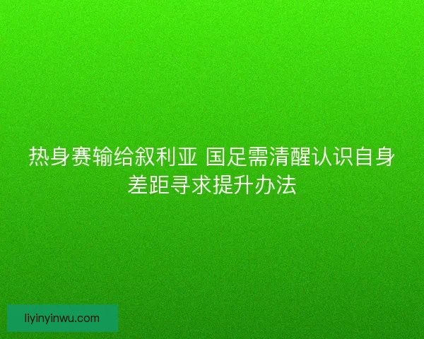 热身赛输给叙利亚 国足需清醒认识自身差距寻求提升办法